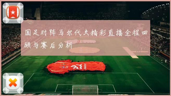 国足对阵马尔代夫精彩直播全程回顾与赛后分析