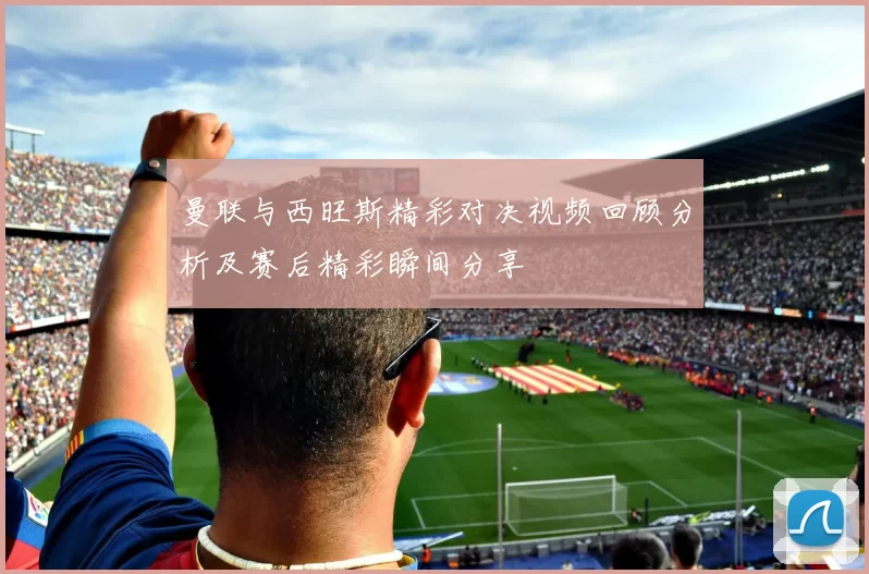 曼联与西旺斯精彩对决视频回顾分析及赛后精彩瞬间分享