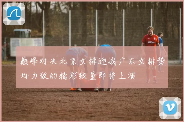 巅峰对决北京女排迎战广东女排势均力敌的精彩较量即将上演