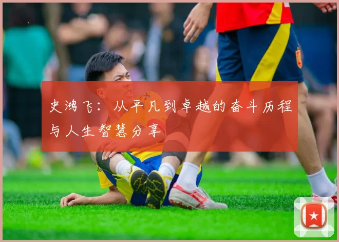 史鸿飞：从平凡到卓越的奋斗历程与人生智慧分享