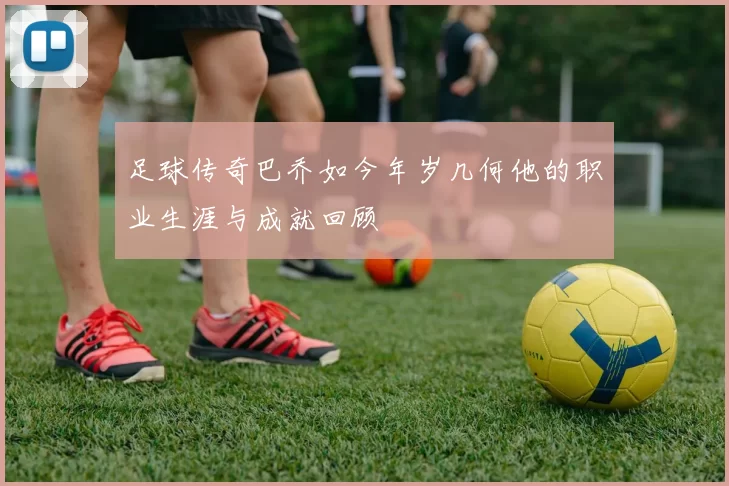 足球传奇巴乔如今年岁几何他的职业生涯与成就回顾