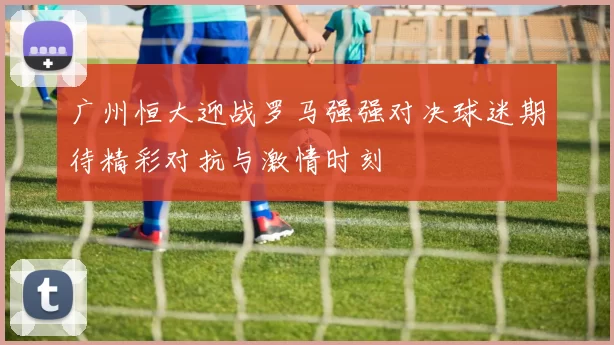 广州恒大迎战罗马强强对决球迷期待精彩对抗与激情时刻