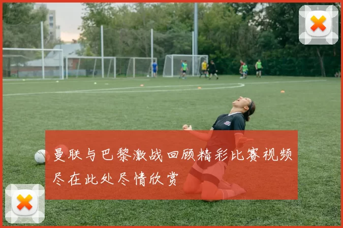 曼联与巴黎激战回顾精彩比赛视频尽在此处尽情欣赏