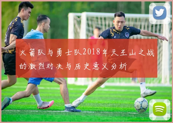 火箭队与勇士队2018年天王山之战的激烈对决与历史意义分析