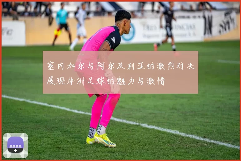 塞内加尔与阿尔及利亚的激烈对决展现非洲足球的魅力与激情