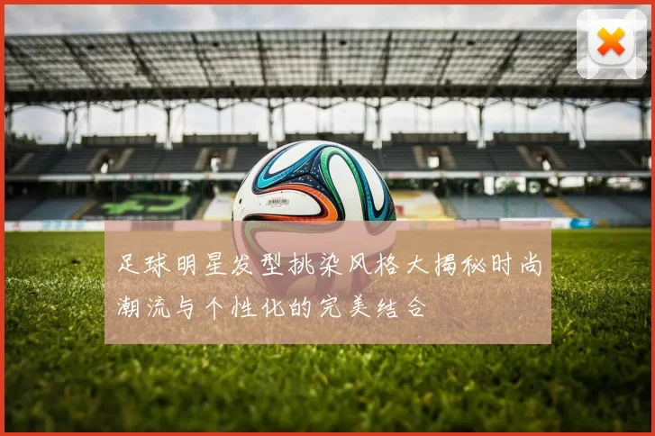 足球明星发型挑染风格大揭秘时尚潮流与个性化的完美结合