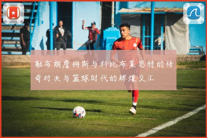 勒布朗詹姆斯与科比布莱恩特的传奇对决与篮球时代的辉煌交汇